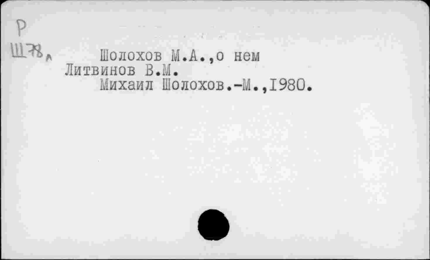 ﻿Шолохов М.А.,о нем Литвинов В.М.
Михаил Шолохов.-М.
1980